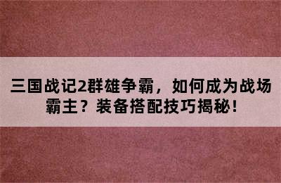 三国战记2群雄争霸，如何成为战场霸主？装备搭配技巧揭秘！