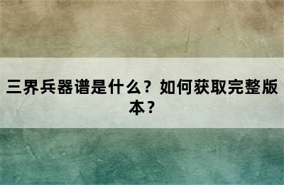 三界兵器谱是什么？如何获取完整版本？