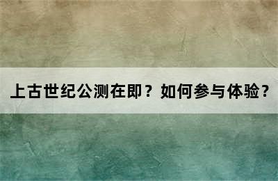 上古世纪公测在即？如何参与体验？