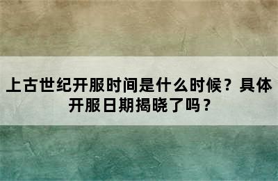 上古世纪开服时间是什么时候？具体开服日期揭晓了吗？