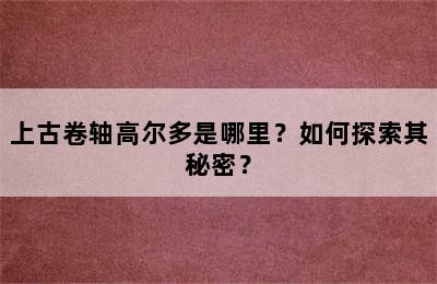 上古卷轴高尔多是哪里？如何探索其秘密？