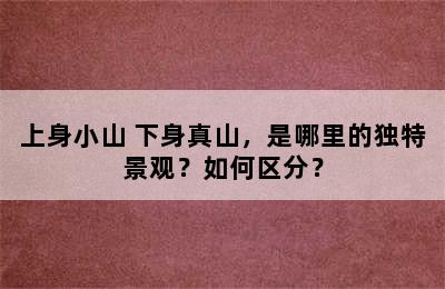 上身小山+下身真山，是哪里的独特景观？如何区分？