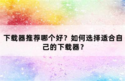 下载器推荐哪个好？如何选择适合自己的下载器？