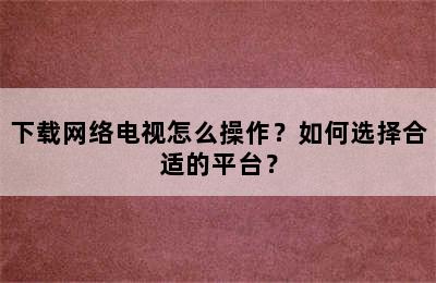 下载网络电视怎么操作？如何选择合适的平台？