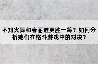 不知火舞和春丽谁更胜一筹？如何分析她们在格斗游戏中的对决？