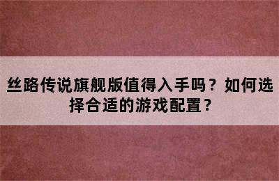 丝路传说旗舰版值得入手吗？如何选择合适的游戏配置？