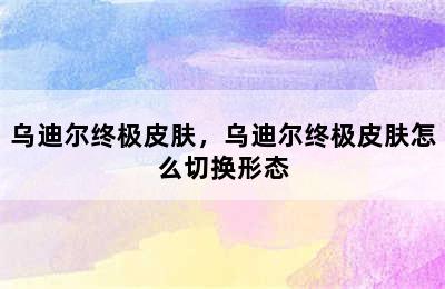 乌迪尔终极皮肤，乌迪尔终极皮肤怎么切换形态