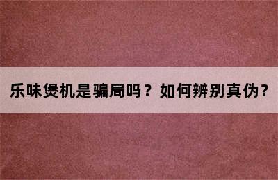 乐味煲机是骗局吗？如何辨别真伪？