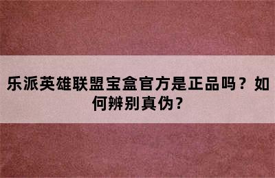 乐派英雄联盟宝盒官方是正品吗？如何辨别真伪？