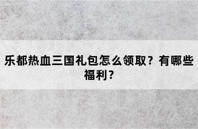 乐都热血三国礼包怎么领取？有哪些福利？