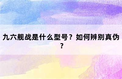 九六舰战是什么型号？如何辨别真伪？