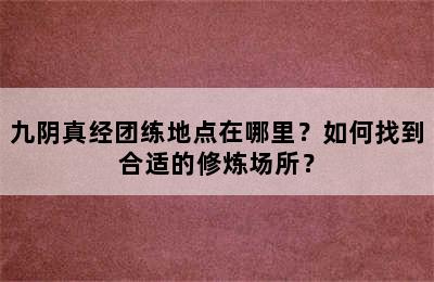 九阴真经团练地点在哪里？如何找到合适的修炼场所？