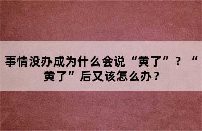 事情没办成为什么会说“黄了”？“黄了”后又该怎么办？