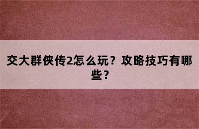 交大群侠传2怎么玩？攻略技巧有哪些？