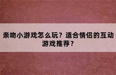 亲吻小游戏怎么玩？适合情侣的互动游戏推荐？