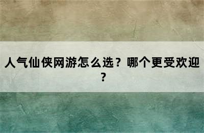 人气仙侠网游怎么选？哪个更受欢迎？