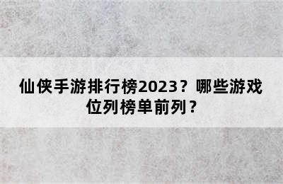 仙侠手游排行榜2023？哪些游戏位列榜单前列？