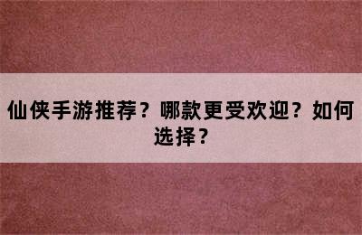 仙侠手游推荐？哪款更受欢迎？如何选择？