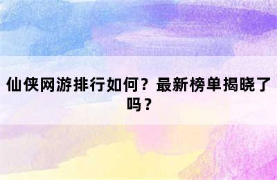 仙侠网游排行如何？最新榜单揭晓了吗？