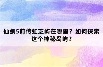 仙剑5前传虹芝屿在哪里？如何探索这个神秘岛屿？