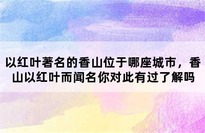 以红叶著名的香山位于哪座城市，香山以红叶而闻名你对此有过了解吗