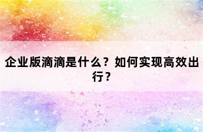 企业版滴滴是什么？如何实现高效出行？