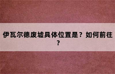 伊瓦尔德废墟具体位置是？如何前往？