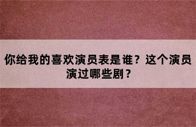 你给我的喜欢演员表是谁？这个演员演过哪些剧？