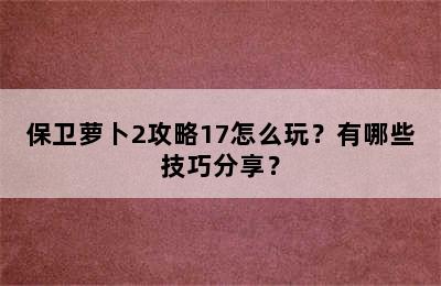 保卫萝卜2攻略17怎么玩？有哪些技巧分享？