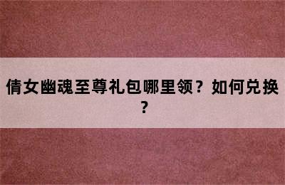 倩女幽魂至尊礼包哪里领？如何兑换？