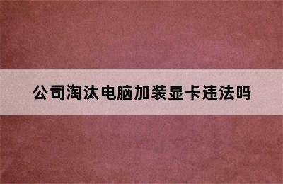 公司淘汰电脑加装显卡违法吗