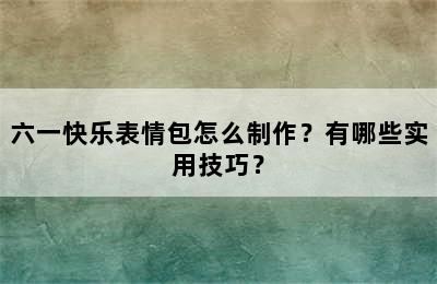 六一快乐表情包怎么制作？有哪些实用技巧？