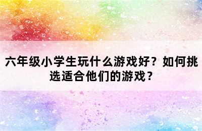 六年级小学生玩什么游戏好？如何挑选适合他们的游戏？