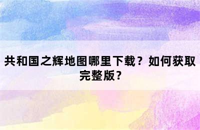 共和国之辉地图哪里下载？如何获取完整版？