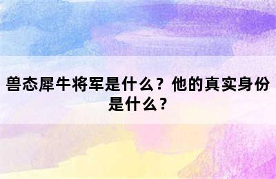 兽态犀牛将军是什么？他的真实身份是什么？