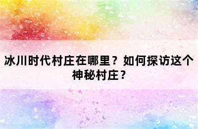 冰川时代村庄在哪里？如何探访这个神秘村庄？