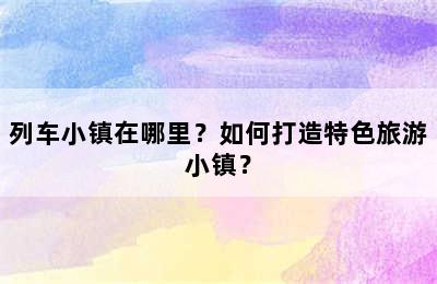 列车小镇在哪里？如何打造特色旅游小镇？