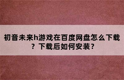 初音未来h游戏在百度网盘怎么下载？下载后如何安装？