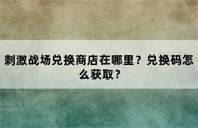 刺激战场兑换商店在哪里？兑换码怎么获取？