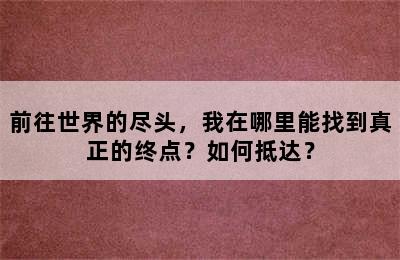 前往世界的尽头，我在哪里能找到真正的终点？如何抵达？