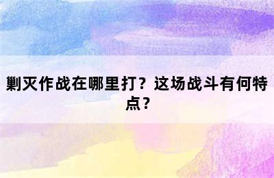 剿灭作战在哪里打？这场战斗有何特点？