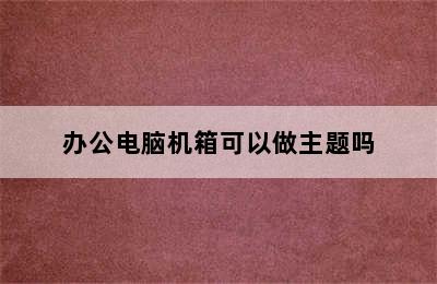 办公电脑机箱可以做主题吗