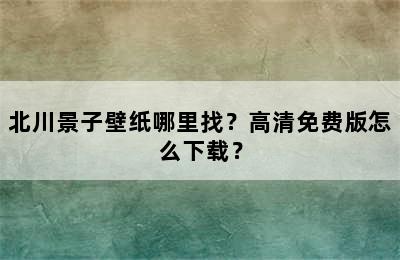 北川景子壁纸哪里找？高清免费版怎么下载？