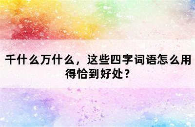 千什么万什么，这些四字词语怎么用得恰到好处？