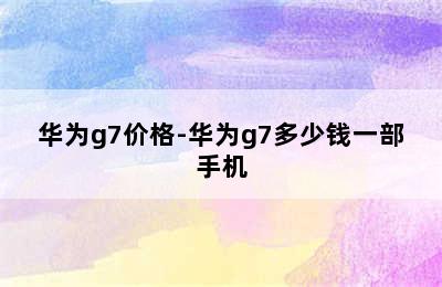 华为g7价格-华为g7多少钱一部手机