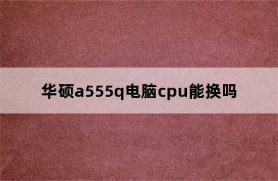 华硕a555q电脑cpu能换吗