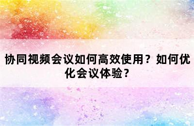 协同视频会议如何高效使用？如何优化会议体验？