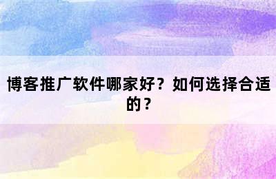 博客推广软件哪家好？如何选择合适的？