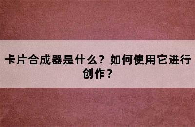 卡片合成器是什么？如何使用它进行创作？