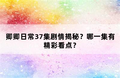 卿卿日常37集剧情揭秘？哪一集有精彩看点？